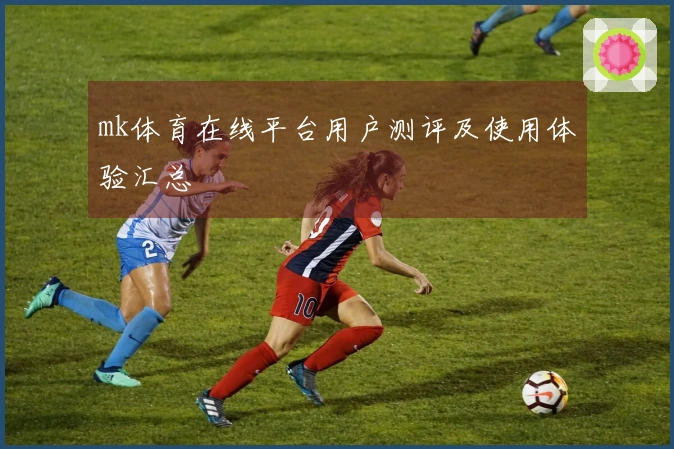 mk体育在线平台用户测评及使用体验汇总