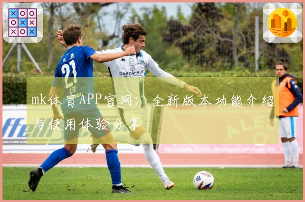 mk体育APP官网：全新版本功能介绍与使用体验分享