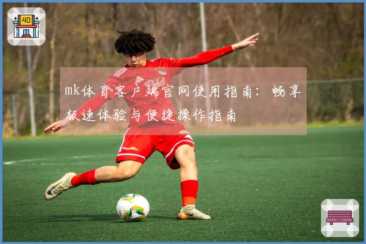 mk体育客户端官网使用指南：畅享极速体验与便捷操作指南